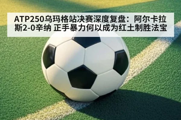 ATP250乌玛格站决赛深度复盘：阿尔卡拉斯2-0辛纳 正手暴力何以成为红土制胜法宝